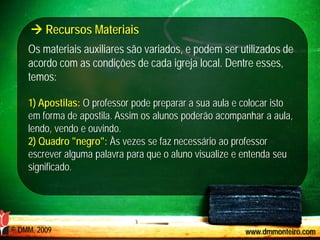  Recursos Materiais
    Os materiais auxiliares são variados, e podem ser utilizados de
    acordo com as condições de cada igreja local. Dentre esses,
    temos:

    1) Apostilas: O professor pode preparar a sua aula e colocar isto
    em forma de apostila. Assim os alunos poderão acompanhar a aula,
    lendo, vendo e ouvindo.
    2) Quadro "negro": Às vezes se faz necessário ao professor
    escrever alguma palavra para que o aluno visualize e entenda seu
    significado.




© DMM, 2009                                              www.dmmonteiro.com
 