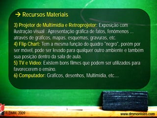  Recursos Materiais
    3) Projetor de Multimídia e Retroprojetor: Exposição com
    ilustração visual : Apresentação gráfica de fatos, fenômenos ...
    através de gráficos, mapas, esquemas, gravuras, etc.
    4) Flip Chart: Tem a mesma função do quadro "negro", porém por
    ser móvel, pode ser levado para qualquer outro ambiente e também
    sua posição dentro da sala de aula.
    5) TV e Vídeo: Existem bons filmes que podem ser utilizados para
    favorecerem o ensino.
    6) Computador: Gráficos, desenhos, Multimídia, etc....




© DMM, 2009                                             www.dmmonteiro.com
 