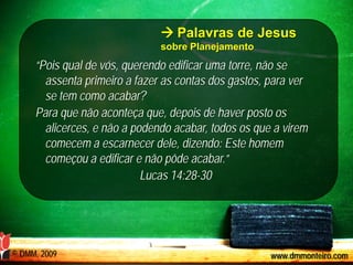  Palavras de Jesus
                               sobre Planejamento
     “Pois qual de vós, querendo edificar uma torre, não se
       assenta primeiro a fazer as contas dos gastos, para ver
       se tem como acabar?
     Para que não aconteça que, depois de haver posto os
       alicerces, e não a podendo acabar, todos os que a virem
       comecem a escarnecer dele, dizendo: Este homem
       começou a edificar e não pôde acabar.”
                            Lucas 14:28-30




© DMM, 2009                                           www.dmmonteiro.com
 
