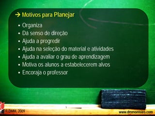  Motivos para Planejar
       •   Organiza
       •   Dá senso de direção
       •   Ajuda a progredir
       •   Ajuda na seleção do material e atividades
       •   Ajuda a avaliar o grau de aprendizagem
       •   Motiva os alunos a estabelecerem alvos
       •   Encoraja o professor




© DMM, 2009                                            www.dmmonteiro.com
 