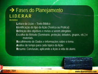  Fases do Planejamento
     L.I.D.E.R.A.R
     Acróstico
              Leitura da Lição – Texto Bíblico
              Identificação do tipo da lição (Teórica ou Prática);
              Definição dos objetivos e metas a serem atingidas;
              Escolha do Método (Seminário, preleção, debates, grupos, etc.) e
                     materiais.
              Recolhimento de Dados e informações sobre o tema.
              Análise do tempo para cada tópico da lição
              Resumo: Conclusão, aplicando a lição à vida do aluno.




© DMM, 2009                                                       www.dmmonteiro.com
 