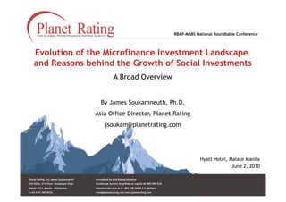 RBAP-MABS National Roundtable Conference



    Evolution of the Microfinance Investment Landscape
    and Reasons behind the Growth of Social Investments
                                                       A Broad Overview


                                            By James Soukamneuth, Ph.D.
                                        Asia Office Director, Planet Rating
                                               jsoukam@planetrating.com




                                                                                                               Hyatt Hotel, Malate Manila
                                                                                                                             June 2, 2010

Planet Rating, c/o James Soukamneuth    Accredited by ADA Rating Initiative
444 EDSA, 21st floor– Guadalupe Viejo   Société par Actions Simplifiée au capital de 580 000 EUR
Makati 1211– Manila – Philippines       Immatriculée sous le n° 483 538 369 R.C.S. Bobigny
t:+63 9 07 385 0035                     rating@planetrating.com www.planetrating.com
 