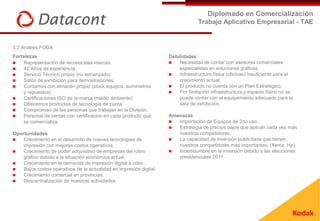 Diplomado en Comercialización
                                                                                  Trabajo Aplicativo Empresarial - TAE


3.2 Análisis FODA
Fortalezas                                                           Debilidades
    Representación de reconocidas marcas.                              Necesidad de contar con asesores comerciales
    42 Años de experiencia.                                             especialistas en soluciones gráficas.
    Servició Técnico propio (no tercerizado)                           Infraestructura física (oficinas) insuficiente para el
    Salón de exhibición para demostraciones.                            crecimiento actual.
    Contamos con almacén propio (stock equipos, suministros            El producto no cuenta con un Plan Estratégico.
     y repuestos)                                                       Por limitación infraestructura y espacio físico no se
    Certificaciones ISO de la marca (medio ambiente)                    puede contar con el equipamiento adecuado para la
    Ofrecemos productos de tecnología de punta.                         sala de exhibición.
    Compromiso de las personas que trabajan en la División.
    Personal de ventas con certificación en cada producto que       Amenazas
     se comercializa                                                   Importación de Equipos de 2do uso.
                                                                       Estrategia de precios bajos que aplican cada vez más
Oportunidades                                                           nuestros competidores.
   Crecimiento en el desarrollo de nuevas tecnologías de              La capacidad de inversión publicitaria que tienen
    impresión con mejores costos operativos.                            nuestros competidores más importantes. (Xerox, Hp)
   Crecimiento de poder adquisitivo de empresas del rubro             Incertidumbre en la inversión debido a las elecciones
    gráfico debido a la situación económica actual.                     presidenciales 2011.
   Crecimiento en la demanda de impresión digital a color.
   Bajos costos operativos de la actualidad en impresión digital.
   Crecimiento comercial en provincias.
   Descentralización de nuestras actividades.
 
