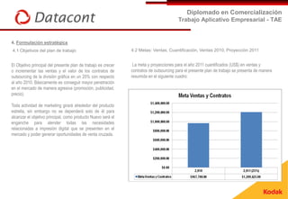Diplomado en Comercialización
                                                                                         Trabajo Aplicativo Empresarial - TAE


4. Formulación estratégica
4.1 Objetivos del plan de trabajo                              4.2 Metas: Ventas, Cuantificación, Ventas 2010, Proyección 2011


El Objetivo principal del presente plan de trabajo es crecer    La meta y proyecciones para el año 2011 cuantificados (US$) en ventas y
o incrementar las ventas y el valor de los contratos de        contratos de outsourcing para el presente plan de trabajo se presenta de manera
outsourcing de la división gráfica en un 25% con respecto      resumida en el siguiente cuadro:
al año 2010. Básicamente es conseguir mayor penetración
en el mercado de manera agresiva (promoción, publicidad,
precio).

Toda actividad de marketing girará alrededor del producto
estrella, sin embargo no se dependerá solo de él para
alcanzar el objetivo principal, como producto Nuevo será el
enganche para atender todas las necesidades
relacionadas a impresión digital que se presenten en el
mercado y poder generar oportunidades de venta cruzada.
 