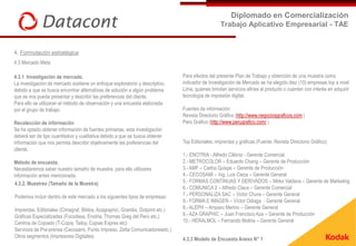 Diplomado en Comercialización
                                                                                                  Trabajo Aplicativo Empresarial - TAE


4. Formulación estratégica
4.3 Mercado Meta

4.3.1 Investigación de mercado.                                                Para efectos del presente Plan de Trabajo y obtención de una muestra como
La investigación de mercado sostiene un enfoque exploratorio y descriptivo,    indicador de Investigación de Mercado se ha elegido diez (10) empresas top a nivel
debido a que se busca encontrar alternativas de solución a algún problema      Lima, quienes brindan servicios afines al producto o cuentan con interés en adquirir
que se nos pueda presentar y describir las preferencias del cliente.           tecnología de impresión digital.
Para ello se utilizaran el método de observación y una encuesta elaborada
por el grupo de trabajo.                                                       Fuentes de información:
                                                                               Revista Directorio Gráfico (http://www.negociosgraficos.com )
Recolección de información                                                     Perú Gráfico (http://www.perugrafico.com/ )
Se ha optado obtener información de fuentes primarias, esta investigación
deberá ser de tipo cuantitativo y cualitativa debido a que se busca obtener
información que nos permita describir objetivamente las preferencias del       Top Editoriales, imprentas y gráficas (Fuente: Revista Directorio Gráfico)
cliente.
                                                                               1.- ENOTRIA - Alfredo Cillóniz - Gerente Comercial
Método de encuesta.                                                            2.- METROCOLOR – Eduardo Chang – Gerente de Producción
Necesitaremos saber nuestro tamaño de muestra, para ello utilizares            3.- AMF – Carlos Quispe – Gerente de Producción
información antes mencionada.                                                  4.- CECOSAMI – Ing. Luis Cieza – Gerente General
 4.3.2. Muestreo (Tamaño de la Muestra)                                        5.- FORMAS CONTINUAS Y DERIVADOS – Mirko Valdeos – Gerente de Marketing
                                                                               6.- COMUNICA 2 – Alfredo Claux – Gerente Comercial
Podemos incluir dentro de este mercado a los siguientes tipos de empresas:     7.- PERSONALIZA SAC – Victor Chura – Gerente General
                                                                               9.- FORMA E IMAGEN – Víctor Odiaga - Gerente General
Imprentas, Editoriales (Cimagraf, Biblos, Azagraphic, Grambs, Dotprint etc.)   8.- ALEPH – Amparo Merino – Gerente General
Gráficas Especializadas (Focodesa, Enotria, Thomas Greg del Perú etc.)         9.- AZA GRAPHIC – Juan Francisco Aza – Gerente de Producción
Centros de Copiado (T-Copia, Tailoy, Copias Expres etc)                        10.- HERALMOL – Fernando Molina – Gerente General
Servicios de Pre-prensa (Cecosami, Punto Impreso, Zetta Comunicadoresetc.)
Otros segmentos (Impresores Digitales)
                                                                               4.3.3 Modelo de Encuesta Anexo N° 1
 