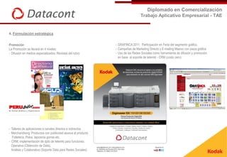 Diplomado en Comercialización
                                                                                  Trabajo Aplicativo Empresarial - TAE


4. Formulación estratégica


Promoción                                                       - GRAFINCA 2011: Participación en Feria del segmento gráfico.
La Promoción se llevará en 4 niveles:                           - Campañas de Marketing Directo y E-mailing Masivo con pieza gráfica
- Difusión en medios especializados: Revistas del rubro         - Uso de las Redes Sociales como herramienta de difusión y promoción
                                                                  en base al soporte de telemkt - CRM (costo cero)




- Talleres de aplicaciones a canales directos e indirectos
- Merchandising: Productos con publicidad alusiva al producto
   Folletería, Polos, lapiceros gorras etc.
- CRM, implementación de dpto de telemkt para funciones:
  Operativa (Obtención de Data),
  Análisis y Colaborativo (Soporte Data para Redes Sociales)
 