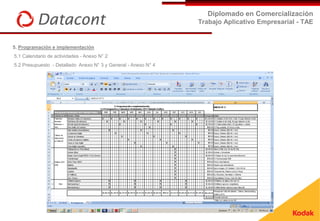 Diplomado en Comercialización
                                                                Trabajo Aplicativo Empresarial - TAE


5. Programación e implementación
5.1 Calendario de actividades - Anexo N° 2
5.2 Presupuesto - Detallado Anexo N° 3 y General - Anexo N° 4
 