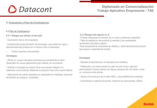 Diplomado en Comercialización
                                                                                                 Trabajo Aplicativo Empresarial - TAE


6. Evaluación y Plan de Contingencia


6.3 Plan de Contingencia
6.3.1 Riesgos que afectan al mercado                                          6.3.2 Riesgos del negocio en sí
                                                                             - Entrada inesperada al mercado de un nuevo y poderoso competidor.
- Crecimiento menor de lo esperado.                                          - Falta de adaptación del producto al mercado y las necesidades
- Incertidumbre propia del sector de tecnología, que puede dar lugar a       cambiantes del público objetivo.
discontinuidad del producto en un tiempo corto e inesperado.                 -Tasa inesperada de crecimiento de clientes y sobre demanda del producto
                                                                             que supere a capacidad de manejo
-     Costos mayores a los previstos.
Estrategias
                                                                             Estrategias
- Ofertar en nuevos mercados productos que actualmente se tiene.
Desarrollar de nuevas aplicaciones para realizar con el producto.            - Resaltar la experiencia en el mercado como fortaleza.

- Orientar el concepto de compra hacia una solución integral y no            - Fidelización a la cartera actual con plan de post venta y atención
solamente como producto. Mantener el producto Vaca como opción latente.      personalizada. Evaluar alianza con alguna empresa afín del medio o crear
                                                                             un consorcio entre ambas.
- Optimización de costos operativos en actividades de marketing, reducción
del tamaño de avisaje en publicidad                                          - Volver a los productos de la matriz BCG, o del portafolio de la empresa.
                                                                             - Incrementar la cobertura de acción, disminuir las promociones, ofertas.
 