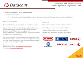 Diplomado en Comercialización
                                                                                                   Trabajo Aplicativo Empresarial - TAE


3. Análisis y Diagnóstico de la División Gráfica
3.1 Análisis de la situación
           3.1.2 Microambiente (Mercado o público objetivo, Competencia Directa, Marcas de Representación de la División)


Mercado o público objetivo                                                       Competencia

Podemos incluir dentro de este mercado a los siguientes tipos de empresas:       Como empresas, productos y servicios podemos mencionar a:

Imprentas, Editoriales (Cimagraf, Biblos, Azagraphic, Grambs, Dotprint etc.)     - Jaamsa: Representante de la marca Minolta en el Perú
Gráficas Especializadas (Focodesa, Enotria, Thomas Greg del Perú etc.)
                                                                                 - Stansa: Representante de la marca Ricoh en el Perú
Centros de Copiado (T-Copia, Tailoy, Copias Expres etc)
Servicios de Pre-prensa (Cecosami, Punto Impreso, Zetta Comunicadoresetc.)       - Xerox del Perú: Representante de la marca Xerox en el Perú
Otros segmentos (Impresores Digitales)

Para efectos del presente Plan de Trabajo y obtención de una muestra como
indicador de Investigación de Mercado se ha elegido diez (10) empresas top a
nivel Lima, quienes brindan servicios afines al producto o cuentan con interés
en adquirir tecnología de impresión digital.

Fuentes de información:
Revista Directorio Gráfico (http://www.negociosgraficos.com )
Perú Gráfico (http://www.perugrafico.com/ )
 