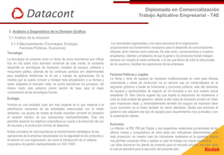 Diplomado en Comercialización
                                                                                                        Trabajo Aplicativo Empresarial - TAE


 3. Análisis y Diagnóstico de la División Gráfica
 3.1 Análisis de la situación
  3.1.3 Macroambiente (Tecnología, Ecología,                                      Las actividades organizadas y una clara estructura de la organización
        Factores Políticos, Economía)                                            proporcionarán los fundamentos necesarios para el desarrollo de comunicaciones
Tecnología                                                                       eficaces, tanto internas como externas. De este modo, convenceremos a nuestros
                                                                                 propietarios, clientes y empleados de que la gente y los productos Kodak trabajan
La tecnología se presenta como un factor de suma importancia que influye         siempre con respeto al medio ambiente, a la vez que llenan de color la vida privada
hoy en día sobre toda actividad comercial de toda índole, el constante           de los usuarios y facilitan las operaciones de las empresas.
desarrollo en tecnologías de impresión, modelos de equipos, software y
maquinaria gráfica, además de los continuos cambios son determinantes
para establecer tendencias en el uso y manejo de aplicaciones. En la             Factores Políticos y Legales
medida que se pueda conocer y manejar toda actualización a su tiempo y           La Venta y renta de equipos de impresión multifuncionales en color para oficinas
saber adaptarla al mercado meta, se podrá standarizar los procesos, del          corporativas y áreas de producción es un servicio que se comercializaba en el
mismo modo este esfuerzo previo servirá de base para el mejor                    segmento gobierno a través de licitaciones y concursos públicos, esta alta demanda
conocimiento de las tecnologías futuras.                                         de equipos y oportunidades de negocio se vió truncada a raíz que nuestro actual
                                                                                 presidente Dr. Alan García sugiere ley que impida la adquisición de impresoras a
Ecología                                                                         color en toda entidad del gobierno, debido al alto costo de impresión primero en tintas
Vivimos en una sociedad cada vez más exigente en lo que respecta a la            para impresoras inkjet, y, lamentablemente también los equipos de impresión láser
planificación esmerada de las actividades relacionadas con el medio              (cuyo suministro es el tóner) también se vieron afectados. Desde ese entonces el
ambiente. Los grupos de ventas de Kodak necesitan convertir en proactivo         gobierno solo adquiere ese tipo de equipos para requerimientos muy puntuales y con
el carácter reactivo de sus operaciones medioambientales. Esto nos               la sustentación debida.
permitirá alcanzar los objetivos corporativos en cuanto a la reducción del uso
de recursos y la producción mínima de desechos.                                  Economía
                                                                                 La inflación, el PBI, PBI per Cápita, y sus respectivas variaciones porcentuales de los
Kodak considera de vital importancia la transformación estratégica de las        últimos meses y comparativos de años atrás son indicadores determinantes para
operaciones de la empresa relacionadas con la seguridad de los productos y       toda proyección, en nuestro caso los indicadores mostrados en la siguiente página
el entorno en una organización, así como la introducción de un sistema           nos permiten proyectar cifras y realizar un plan de trabajo con mayor expectativa.
corporativo de gestión medioambiental con ISO 14001.                             Las cifras favorecen los planes de inversión para el mercado privado, mercado meta
                                                                                 el cual se abordará para la ejecución del presente plan.
 