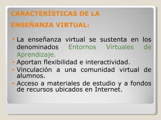 La enseñanza virtual se sustenta en los denominados  Entornos Virtuales de Aprendizaje. Aportan flexibilidad e interactividad. Vinculación a una comunidad virtual de alumnos. Acceso a materiales de estudio y a fondos de recursos ubicados en Internet. CARACTERÍSTICAS DE LA ENSEÑANZA VIRTUAL: 