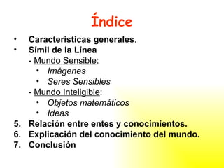 Índice Características generales . Símil de la Línea -  Mundo Sensible : Imágenes Seres Sensibles -  Mundo Inteligible : Objetos matemáticos Ideas Relación entre entes y conocimientos. Explicación del conocimiento del mundo. Conclusión 