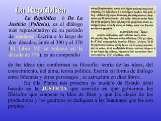 LLaa RReeppúúbblliiccaa 
La República ó De La 
Justicia (Politeia), es el diálogo 
más representativo de su período 
de madurez. Escrita a lo largo de 
dos décadas, entre el 390 y el 370 
(El Libro VII se redactó en la 
década de 370), es un compendio 
de las ideas que conforman su filosofía: teoría de las ideas, del 
conocimiento, del alma, teoría política. Escrita en forma de diálogo 
entre Sócrates y otros personajes , se estructura en diez libros. 
En ella Platón nos presenta su modelo de Estado ideal 
basado en la JUSTICIA que consiste en que gobiernen los 
filósofos que conocen la Idea de Bien y que las clases de los 
productores y los guerreos se dediquen a las funciones que les son 
propias. 
 