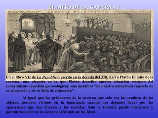 EELL MMIITTOO DDEE LLAA CCAAVVEERRNNAA II 
En el libro VII de La República, escrito en la década del 370, narra Platón El mito de la 
caverna, una alegoría en la que Platón describe nuestra situación respecto del 
conocimiento (cuestión gnoseológica): una metáfora “de nuestra naturaleza respecto de 
su educación y de su falta de educación”. 
Al igual que los prisioneros de la caverna que sólo ven las sombras de los 
objetos, nosotros vivimos en la ignorancia cuando nos dejamos llevar por las 
apariencias que nos ofrecen a los sentidos. Sólo la filosofía puede liberarnos y 
permitirnos salir de la caverna al Mundo de las Ideas. 
 