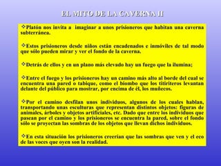 EELL MMIITTOO DDEE LLAA CCAAVVEERRNNAA IIII 
Platón nos invita a imaginar a unos prisioneros que habitan una caverna 
subterránea. 
Estos prisioneros desde niños están encadenados e inmóviles de tal modo 
que sólo pueden mirar y ver el fondo de la caverna. 
Detrás de ellos y en un plano más elevado hay un fuego que la ilumina; 
Entre el fuego y los prisioneros hay un camino más alto al borde del cual se 
encuentra una pared o tabique, como el biombo que los titiriteros levantan 
delante del público para mostrar, por encima de él, los muñecos. 
Por el camino desfilan unos individuos, algunos de los cuales hablan, 
transportando unas esculturas que representan distintos objetos: figuras de 
animales, árboles y objetos artificiales, etc. Dado que entre los individuos que 
pasean por el camino y los prisioneros se encuentra la pared, sobre el fondo 
sólo se proyectan las sombras de los objetos que llevan dichos individuos. 
En esta situación los prisioneros creerían que las sombras que ven y el eco 
de las voces que oyen son la realidad. 
 