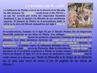 LA SOMBRA DE PLATÓN 
La influencia de Platón a través de la historia de la filosofía 
ha sido inmensa. Su Academia existió hasta el año 529 d.C., 
en que fue cerrada por orden del emperador bizantino 
Justiniano I, que se oponía a la difusión de sus enseñanzas 
paganas. El impacto de Platón en el pensamiento judío es 
obvio en la obra del filósofo alejandrino del siglo I Filón de 
Alejandría. 
El neoplatonismo, fundado en el siglo III por el filósofo Plotino, fue un importante 
desarrollo posterior de las ideas de Platón. Los teólogos Clemente de Alejandría, 
Orígenes y san Agustín fueron los primeros exponentes cristianos de una perspectiva 
platónica. Las ideas platónicas tuvieron un papel crucial en el desarrollo del 
cristianismo y también en el pensamiento islámico medieval. Durante el 
Renacimiento, el primer centro de influencia platónica fue la Academia florentina, 
fundada en el siglo XV cerca de Florencia. Bajo la dirección de Marsilio Ficino, los 
miembros de la academia estudiaron a Platón en griego antiguo. . La influencia de 
Platón ha llegado al siglo XX de la mano de pensadores como Whitehead, que le 
rindió tributo al a afirmar que "toda la filosofía a lo largo de la historia 
no es sino una serie de notas a pie de página de las obras de 
Platón". 
 