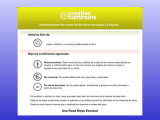 Reconocimiento-No comercial-Sin obras derivadas 2.5 España 
Usted es libre de: 
copiar, distribuir y comunicar públicamente la obra 
Bajo las condiciones siguientes: 
Reconocimiento. Debe reconocer los créditos de la obra de la manera especificada por 
el autor o el licenciador (pero no de una manera que sugiera que tiene su apoyo o 
apoyan el uso que hace de su obra). 
No comercial. No puede utilizar esta obra para fines comerciales. 
Sin obras derivadas. No se puede alterar, transformar o generar una obra derivada a 
partir de esta obra. 
Al reutilizar o distribuir la obra, tiene que dejar bien claro los términos de la licencia de esta obra. 
Alguna de estas condiciones puede no aplicarse si se obtiene el permiso del titular de los derechos de autor 
Nada en esta licencia menoscaba o restringe los derechos morales del autor. 
Ana Rosa Moya Escobar 
