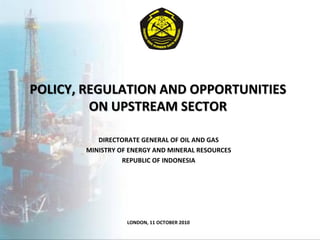 POLICY, REGULATION AND OPPORTUNITIES
         ON UPSTREAM SECTOR

          DIRECTORATE GENERAL OF OIL AND GAS
       MINISTRY OF ENERGY AND MINERAL RESOURCES
                 REPUBLIC OF INDONESIA




                  LONDON, 11 OCTOBER 2010
 