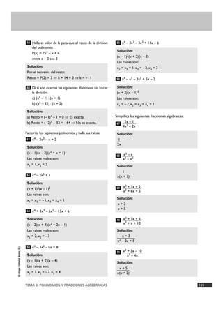 65 
Solución: 
(x – 1)2(x + 2)(x – 3) 
Las raíces son: 
x1 = x2 = 1, x3 = – 2, x4 = 3 
66 
Solución: 
(x + 2)(x – 1)3 
Las raíces son: 
x1 = – 2, x2 = x3 = x4 = 1 
2x – 1 
4x2 – 2x 
67 
Solución: 
x2 – x 
x4 – x2 
1— 
2x 
68 
Solución: 
——1— 
x(x + 1) 
x2 + 3x + 2 
x2 + 6x + 5 
69 
Solución: 
—x +— 2 
x + 5 
x2 + 5x + 6 
x3 + x + 10 
70 
Solución: 
——x +— 3— 
x2 – 2x + 5 
x2 + 3x – 10 
x3 – 4x 
71 
59 
Solución: 
Por el teorema del resto: 
Resto = P(2) = 3 ò k + 14 = 3 ò k = – 11 
60 
Solución: 
a) Resto = (– 1)4 – 1 = 0 ò Es exacta. 
b) Resto = (– 2)5 – 32 = – 64 ò No es exacta. 
61 
Solución: 
(x – 1)(x – 2)(x2 + x + 1) 
Las raíces reales son: 
x1 = 1, x2 = 2 
62 
Solución: 
(x + 1)2(x – 1)2 
Las raíces son: 
x1 = x2 = – 1, x3 = x4 = 1 
63 
Solución: 
(x – 2)(x + 3)(x2 + 2x – 1) 
Las raíces reales son: 
x1 = 2, x2 = – 3 
64 
TEMA 3. POLINOMIOS Y FRACCIONES ALGEBRAICAS 133 
© Grupo Editorial Bruño, S.L. 
Halla el valor de k para que el resto de la división 
del polinomio 
P(x) = 2x3 – x + k 
entre x – 2 sea 3 
Di si son exactas las siguientes divisiones sin hacer 
la división: 
a) (x4 – 1) : (x + 1) 
b) (x5 – 32) : (x + 2) 
Factoriza los siguientes polinomios y halla sus raíces: 
x4 – 2x3 – x + 2 
x4 – 2x2 + 1 
x4 + 3x3 – 5x2 – 13x + 6 
x3 – 3x2 – 6x + 8 
x4 – 3x3 – 3x2 + 11x – 6 
x4 – x3 – 3x2 + 5x – 2 
Simplifica las siguientes fracciones algebraicas: 
Solución: 
—x— + —5 
x(x + 2) 
Solución: 
(x – 1)(x + 2)(x – 4) 
Las raíces son: 
x1 = 1, x2 = – 2, x3 = 4 
 