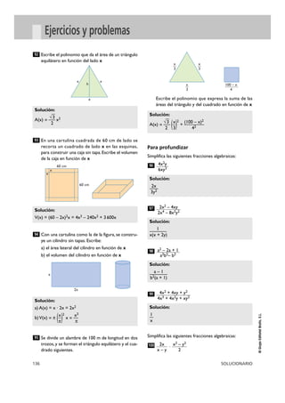Solución: 
—3 
A(x) =—(—)2 
Solución: 
—2—x 
3y2 
Solución: 
——1 — 
x(x + 2y) 
Solución: 
—a— – 1— 
b2(a + 1) 
Solución: 
1—x 
Solución: 
93 
—3 
x x 
Solución: 
V(x) = (60 – 2x)2x = 4x3 – 240x2 + 3 600x 
Solución: 
a) A(x) = x · 2x = 2x2 
b) V(x) = π (—)2 
136 SOLUCIONARIO 
© Grupo Editorial Bruño, S.L. 
Ejercicios y problemas 
Escribe el polinomio que da el área de un triángulo 
equilátero en función del lado x 
En una cartulina cuadrada de 60 cm de lado se 
recorta un cuadrado de lado x en las esquinas, 
para construir una caja sin tapa. Escribe el volumen 
de la caja en función de x 
Con una cartulina como la de la figura, se constru-ye 
un cilindro sin tapas. Escribe: 
a) el área lateral del cilindro en función de x 
b) el volumen del cilindro en función de x 
Se divide un alambre de 100 m de longitud en dos 
trozos, y se forman el triángulo equilátero y el cua-drado 
siguientes. 
Escribe el polinomio que expresa la suma de las 
áreas del triángulo y del cuadrado en función de x 
Para profundizar 
Simplifica las siguientes fracciones algebraicas: 
Simplifica las siguientes fracciones algebraicas: 
· x2 – y2 
2 
2x 
x – y 
100 
4x2 + 4xy + y2 
4x3 + 4x2y + xy2 
99 
a2 – 2a + 1 
a2b2– b2 
98 
2x2 – 4xy 
2x4 – 8x2y2 
97 
4x2y 
6xy3 
96 
√ 
x (100 – x)2 
+ ———— 
2 3 42 
95 
x x3 
x = — 
π π 
94 
√ 
A(x) =—x2 
2 
92 
x 
2x 
x 
3 
x 
3 
x 
3 
100 – x 
4 
x 
h 
x 
x 
60 cm 
60 cm 
 