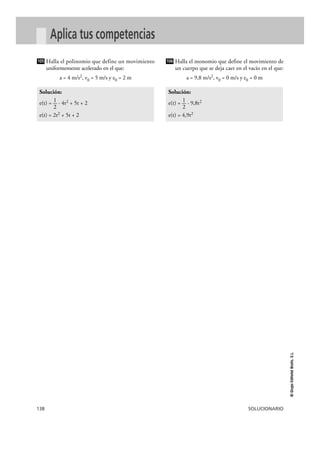 106 
105 
138 SOLUCIONARIO 
© Grupo Editorial Bruño, S.L. 
Aplica tus competencias 
Halla el polinomio que define un movimiento 
uniformemente acelerado en el que: 
a = 4 m/s2, v0 = 5 m/s y e0 = 2 m 
Halla el monomio que define el movimiento de 
un cuerpo que se deja caer en el vacío en el que: 
a = 9,8 m/s2, v0 = 0 m/s y e0 = 0 m 
Solución: 
e(t) = —1 · 9,8t2 
2 
e(t) = 4,9t2 
Solución: 
e(t) = —1 · 4t2 + 5t + 2 
2 
e(t) = 2t2 + 5t + 2 
 