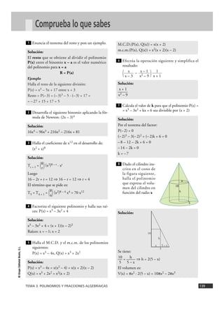 M.C.D.(P(x), Q(x)) = x(x + 2) 
m.c.m.(P(x), Q(x)) = x2(x + 2)(x – 2) 
x 
x – 3 
6 
Solución: 
x + 1 
—— 
x2 – 9 
7 
1 
x + 1 
x – 1 
x2 – 9 
Solución: 
Por el teorema del factor: 
P(– 2) = 0 
(– 2)3 – 3(– 2)2 + (– 2)k + 6 = 0 
– 8 – 12 – 2k + 6 = 0 
– 14 – 2k = 0 
k = – 7 
8 
1 
Solución: 
El resto que se obtiene al dividir el polinomio 
P(x) entre el binomio x – a es el valor numérico 
del polinomio para x = a 
Ejemplo 
Halla el resto de la siguiente división: 
P(x) = x3 – 5x + 17 entre x + 3 
Resto = P(– 3) = (– 3)3 – 5 · (– 3) + 17 = 
= – 27 + 15 + 17 = 5 
2 
R = P(a) 
Solución: 
16x4 – 96x3 + 216x2 – 216x + 81 
3 
Solución: 
T 8 r + 1 = ( ) (x2)8 – r · xr 
Luego 
16 – 2r + r = 12 ò 16 – r = 12 ò r = 4 
El término que se pide es: 
T 8 5 = T4 + 1 = ( ) (x2)8 – 4 x4 = 70 x12 
4 
r 
4 
Solución: 
x3 – 3x2 + 4 = (x + 1)(x – 2)2 
Raíces: x = – 1; x = 2 
5 
TEMA 3. POLINOMIOS Y FRACCIONES ALGEBRAICAS 139 
© Grupo Editorial Bruño, S.L. 
Comprueba lo que sabes 
Enuncia el teorema del resto y pon un ejemplo. 
Desarrolla el siguiente binomio aplicando la fór-mula 
de Newton: (2x – 3)4 
Halla el coeficiente de x12 en el desarrollo de: 
(x2 + x)8 
Factoriza el siguiente polinomio y halla sus raí-ces: 
P(x) = x3 – 3x2 + 4 
Halla el M.C.D. y el m.c.m. de los polinomios 
siguientes: 
P(x) = x3 – 4x, Q(x) = x3 + 2x2 
Efectúa la operación siguiente y simplifica el 
resultado: 
( – ) 
Calcula el valor de k para que el polinomio P(x) = 
= x3 – 3x2 + kx + 6 sea divisible por (x + 2) 
Dado el cilindro ins-crito 
en el cono de 
la figura siguiente, 
halla el polinomio 
que expresa el volu-men 
del cilindro en 
función del radio x 
Solución: 
Se tiene: 
—10 = —h—ò h = 2(5 – x) 
5 5 – x 
El volumen es: 
V(x) = πx2 · 2(5 – x) = 10πx2 – 2πx3 
Solución: 
P(x) = x3 – 4x = x(x2 – 4) = x(x + 2)(x – 2) 
Q(x) = x3 + 2x2 = x2(x + 2) 
10 
5 
h 
x 
x 5 – x 
5 
10 
h 
 