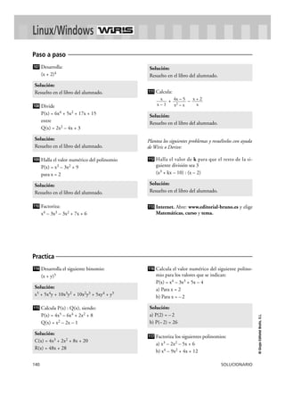 Solución: 
Resuelto en el libro del alumnado. 
Solución: 
Resuelto en el libro del alumnado. 
112 
Solución: 
Resuelto en el libro del alumnado. 
Linux/Windows 
Paso a paso 
107 
Solución: 
Resuelto en el libro del alumnado. 
108 
Solución: 
Resuelto en el libro del alumnado. 
109 
Solución: 
Resuelto en el libro del alumnado. 
116 
Solución: 
a) P(2) = – 2 
b) P(– 2) = 26 
Practica 
114 
Solución: 
x5 + 5x4y + 10x3y2 + 10x2y3 + 5xy4 + y5 
115 
140 SOLUCIONARIO 
© Grupo Editorial Bruño, S.L. 
Desarrolla: 
(x + 2)4 
Divide 
P(x) = 6x4 + 5x2 + 17x + 15 
entre 
Q(x) = 2x2 – 4x + 3 
Halla el valor numérico del polinomio 
P(x) = x3 – 3x2 + 9 
para x = 2 
Factoriza: 
x4 – 3x3 – 3x2 + 7x + 6 
Calcula: 
+ – 
Plantea los siguientes problemas y resuélvelos con ayuda 
de Wiris o Derive: 
Halla el valor de k para que el resto de la si-guiente 
división sea 3 
(x3 + kx – 10) : (x – 2) 
Internet. Abre: www.editorial-bruno.es y elige 
Matemáticas, curso y tema. 
113 
x + 2 
x 
4x – 5 
x2 – x 
x 
x – 1 
111 
110 
Desarrolla el siguiente binomio: 
(x + y)5 
Calcula P(x) : Q(x), siendo: 
P(x) = 4x5 – 6x4 + 2x2 + 8 
Q(x) = x2 – 2x – 1 
Calcula el valor numérico del siguiente polino-mio 
para los valores que se indican: 
P(x) = x4 – 3x3 + 5x – 4 
a) Para x = 2 
b) Para x = – 2 
Factoriza los siguientes polinomios: 
a) x3 – 2x2 – 5x + 6 
b) x4 – 9x2 + 4x + 12 
117 
Solución: 
C(x) = 4x3 + 2x2 + 8x + 20 
R(x) = 48x + 28 
 