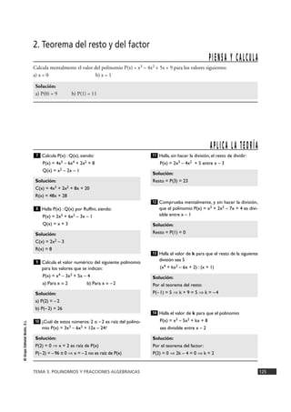 P I E N S A Y C A L C U L A 
11 
Solución: 
Resto = P(3) = 23 
12 
Solución: 
Resto = P(1) = 0 
13 
Solución: 
Por el teorema del resto: 
P(– 1) = 5 ò k + 9 = 5 ò k = – 4 
14 
7 
Solución: 
C(x) = 4x3 + 2x2 + 8x + 20 
R(x) = 48x + 28 
8 
Solución: 
C(x) = 2x2 – 3 
R(x) = 8 
9 
Solución: 
a) P(2) = – 2 
b) P(– 2) = 26 
10 
TEMA 3. POLINOMIOS Y FRACCIONES ALGEBRAICAS 125 
© Grupo Editorial Bruño, S.L. 
2. Teorema del resto y del factor 
Calcula mentalmente el valor del polinomio P(x) = x3 – 4x2 + 5x + 9 para los valores siguientes: 
a) x = 0 b) x = 1 
Solución: 
a) P(0) = 9 b) P(1) = 11 
Calcula P(x) : Q(x), siendo: 
P(x) = 4x5 – 6x4 + 2x2 + 8 
Q(x) = x2 – 2x – 1 
Halla P(x) :Q(x) por Ruffini, siendo: 
P(x) = 2x3 + 6x2 – 3x – 1 
Q(x) = x + 3 
Calcula el valor numérico del siguiente polinomio 
para los valores que se indican: 
P(x) = x4 – 3x3 + 5x – 4 
a) Para x = 2 b) Para x = –2 
¿Cuál de estos números: 2 o – 2 es raíz del polino-mio 
P(x) = 3x3 – 6x2 + 12x – 24? 
Halla, sin hacer la división, el resto de dividir: 
P(x) = 2x3 – 4x2 + 5 entre x – 3 
Comprueba mentalmente, y sin hacer la división, 
que el polinomio P(x) = x3 + 2x2 – 7x + 4 es divi-sible 
entre x – 1 
Halla el valor de k para que el resto de la siguiente 
división sea 5 
(x4 + kx2 – 6x + 2) : (x + 1) 
Halla el valor de k para que el polinomio 
P(x) = x3 – 5x2 + kx + 8 
sea divisible entre x – 2 
Solución: 
Por el teorema del factor: 
P(2) = 0 ò 2k – 4 = 0 ò k = 2 
Solución: 
P(2) = 0 ò x = 2 es raíz de P(x) 
P(– 2) = – 96 π 0 ò x = – 2 no es raíz de P(x) 
A P L I C A L A T E O R Í A 
 