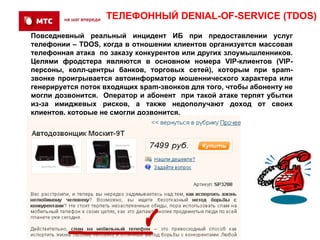 ТЕЛЕФОННЫЙ DENIAL-OF-SERVICE (TDOS)
Повседневный реальный инцидент ИБ при предоставлении услуг
телефонии – TDOS, когда в отношении клиентов организуется массовая
телефонная атака по заказу конкурентов или других злоумышленников.
Целями фродстера являются в основном номера VIP-клиентов (VIP-
персоны, колл-центры банков, торговых сетей), которым при spam-
звонке проигрывается автоинформатор мошеннического характера или
генерируется поток входящих spam-звонков для того, чтобы абоненту не
могли дозвонится. Оператор и абонент при такой атаке терпят убытки
из-за имиджевых рисков, а также недополучают доход от своих
клиентов, которые не смогли дозвонится.
 