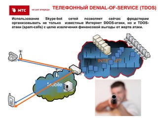 ТЕЛЕФОННЫЙ DENIAL-OF-SERVICE (TDOS)

Использование       Skype-bot   сетей  позволяет   сейчас    фродстерам
организовывать не только известные Интернет DDOS-атаки, но и TDOS-
атаки (spam-calls) с целю извлечения финансовой выгоды от жертв атаки.




                                            INTERNET




                  Mobile

                    SS7
 
