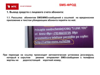 SMS-ФРОД

  1. Вывод средств с лицевого счета абонента:

  1.1. Рассылка абонентам SMSMMS-сообщений с ссылкой на вредоносное
  приложение и текстом убеждающим абонента перейти по ней:




При переходе на ссылку происходит автоматическая установка java-вируса,
   который в скрытом     режиме отправляет SMS-сообщения с телефона
   жертвы на   дорогостоящий короткий номер,
 