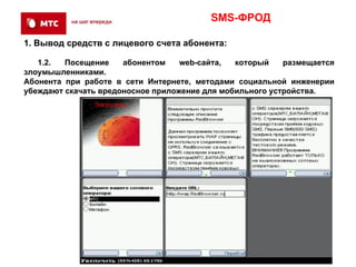 SMS-ФРОД

1. Вывод средств с лицевого счета абонента:

   1.2.  Посещение    абонентом    web-сайта,  который    размещается
злоумышленниками.
Абонента при работе в сети Интернете, методами социальной инженерии
убеждают скачать вредоносное приложение для мобильного устройства.
 