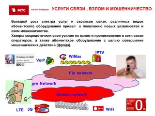 УСЛУГИ СВЯЗИ , ВЗЛОМ И МОШЕННИЧЕСТВО

Большой рост спектра услуг и сервисов связи, различных видов
абонентского оборудования привел к появлению новых уязвимостей и
схем мошенничества.
Хакеры сосредоточили свои усилия на взлом и проникновение в сети связи
операторов, а также абонентское оборудование с целью совершения
мошеннических действий (фрода).

                                            IPTV
                              WiMax
             VoIP


                              Fix network

      IP Core Network

                        Mobile network


  LTE   3G                                         WiFi
 