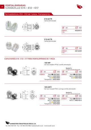 88
      PORTALÁMPARAS
      CASQUILLO E14 - E12 - E17

     Termoplásticos. E14 - E12 de 1 pieza. Transparente

                                                                E14-62 TR
                                                                Camisa semirroscada.




                                                                                                      100                                  1000
                                                                                               CÓDIGO                           AR5262013
                                                                                               T135




                                                                E12-62 TR
                                                                Camisa semirroscada.




                                                                                                      100                                  1000
                                                                                               CÓDIGO                           AR6162003
                                                                                               T135



     CAPUCHONES E14 - E12 - E17 PARA PORTALÁMPARAS DE 1 PIEZA

                                                                105 NIP
                                                                Con racor metálico M10x1, tornillo antirrotación.

                                                                                                       Versión FL.
                                                                                                       Con agujero lateral para salida de cable

                                                               100                     1000           100                                  1000
                                                         CÓDIGO        Negro    AR0210001      CÓDIGO            Negro          AR0210021
                                                                       Blanco   AR0210002                        Blanco         AR0210022
                                                                          Oro   AR0210004                           Oro         AR0210024
                                                                 Transparente   AR5210003




                                                                105 ASFV
                                                                Con racor roscado M10x1, con tope, tornillo antirrotación.

                                                                                                       Versión FL.
                                                                                                       Con agujero lateral para salida de cable

                                                               100                     1000           100                                  1000
                                                         CÓDIGO        Negro    AR0210201      CÓDIGO            Negro          AR0210211
                                                                       Blanco   AR0210202                        Blanco         AR0210212
                                                                          Oro   AR0210204
                                                                 Transparente   AR5210203




      Tel. 902 300 101 · Fax +34 963 972 988. koala@koala-sa.es · www.koala-sa.es
 