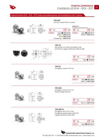PORTALÁMPARAS                                         89
                                                   CASQUILLO E14 - E12 - E17

Capuchones E14 - E12 - E17 para portalámparas termoplástico de 1 pieza

                                              105 ASF
                                              Con racor roscado M10x1, con tope.

                                                                               Versión FL.
                                                                               Con agujero lateral para salida de cable

                                             100                       1000              100                                1000
                                       CÓDIGO       Negro     AR0210101        CÓDIGO                Negro          AR0210111
                                                    Blanco    AR0210102                              Blanco         AR0210112
                                                       Oro    AR0210104
                                              Transparente    AR0210103



                                                105 V4
                                                Para sujeción con tornillo rosca plástico, tope
                                                antirrotación y agujero lateral para salida de cable.




                                                                                          100                               1000
                                                                               CÓDIGO                     Negro           4510551



                                                105 AS
                                                Con agujero circular    10.5 mm.




                                                                                         100                                1000
                                                                               CÓDIGO                Negro          AR0215001
                                                                                                     Blanco         AR0215002



                                                105 ASS
                                                Con agujero circular 10.5 mm.
                                                Muescas antigiro pasantes.




                                                                                         100                                1000
                                                                               CÓDIGO                Blanco         AR0215102



                                                105 ARS FL
                                                Con agujero oval 10.5 x 9 mm.
                                                Dos agujeros pasantes para tornillos M3
                                                y agujero lateral para salida cable.



                                                                                         100                                1000
                                                                               CÓDIGO                 Negro         AR0215211




                               Tel. 902 300 101 · F +34 963 972 988. koala@koala-sa.es · www.koala-sa.es
 