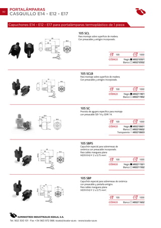 90
     PORTALÁMPARAS
     CASQUILLO E14 - E12 - E17

     Capuchones E14 - E12 - E17 para portalámparas termoplástico de 1 pieza

                                                               105 SCL
                                                               Para montaje sobre superficie de madera.
                                                               Con presacable y antigiro incorporado.




                                                                                                     100                     1000
                                                                                              CÓDIGO           Negro    AR0210501
                                                                                                               Blanco   AR0210502



                                                                 105 SCLB
                                                                 Para montaje sobre superficie de madera.
                                                                 Con presacable y antigiro incorporado.


                                                                                                     100                     1000
                                                                                              CÓDIGO           Negro    AR0211901
                                                                                                               Blanco   AR0211902



                                                                 105 SC
                                                                 Provisto de agujero especifico para montaje
                                                                 con presacable SDI 14 y SDIR 14.

                                                                                                     100                     1000
                                                                                              CÓDIGO        Negro       AR0210601
                                                                                                            Blanco      AR0210602
                                                                                                      Transparente      AR0210603



                                                                 105 SBPS
                                                                 Capuchón especial para sobremesas de
                                                                 cerámica con presacable incorporado.
                                                                 Para cables manguera plana
                                                                 H03VVH2-F 2 x 0.75 mm2.
                                                                                                     100                     1000
                                                                                              CÓDIGO           Negro    AR0211501
                                                                                                               Blanco   AR0211502



                                                                 105 SBP
                                                                 Capuchón especial para sobremesas de cerámica
                                                                 con presacable y pestaña antigiro.
                                                                 Para cables manguera plana
                                                                 H03VVH2-F 2 x 0.75 mm2.


                                                                                                     100                     1000
                                                                                              CÓDIGO           Blanco   AR0211602




     Tel. 902 300 101 · Fax +34 963 972 988. koala@koala-sa.es · www.koala-sa.es
 