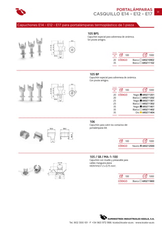 PORTALÁMPARAS                      91
                                                   CASQUILLO E14 - E12 - E17

Capuchones E14 - E12 - E17 para portalámparas termoplástico de 1 pieza

                                              105 BPS
                                              Capuchón especial para sobremesa de cerámica.
                                              Sin pivote antigiro.




                                                                       ALTURA
                                                                         (h)        100                 1000
                                                                        20 CÓDIGO         Blanco   AR0210902
                                                                        35                Blanco   AR0211102



                                                105 BP
                                                Capuchón especial para sobremesa de cerámica.
                                                Con pivote antigiro.


                                                                      ALTURA
                                                                        (h)         100                 1000
                                                                        20 CÓDIGO         Negro    AR0211201
                                                                        20                Blanco   AR0211202
                                                                        25                Negro    AR0211301
                                                                        25                Blanco   AR0211302
                                                                        35                Negro    AR0211401
                                                                        35                Blanco   AR0211402
                                                                        35                   Oro   AR0211404


                                                106
                                                Capuchón para cubrir los contactos del
                                                portalámparas 64.




                                                                                    100                 1000
                                                                                CÓDIGO    Neutro   AR0212000



                                                105 / SB / MA-1-100
                                                Capuchón con muelle y presacable para
                                                cables manguera plana
                                                H03VVH2-F 2 x 0.75 mm2.



                                                                                    100                 1000
                                                                                CÓDIGO    Blanco   AR0211800




                               Tel. 902 300 101 · F +34 963 972 988. koala@koala-sa.es · www.koala-sa.es
 