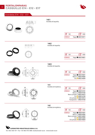 92
     PORTALÁMPARAS
     CASQUILLO E14 - E12 - E17

     Arandelas E14 - E12 - E17

                                                                1401
                                                                Arandela de baquelita.




                                                                                                100                   1000
                                                                                            CÓDIGO      Negro    AR2514011



                                                                  1402
                                                                  Arandela de baquelita.




                                                                                                100                   1000
                                                                                            CÓDIGO      Negro    AR2514021



                                                                  1403
                                                                  Arandela de baquelita.



                                                                                                100                   1000
                                                                                            CÓDIGO     Negro     AR2514031
                                                                                                       Blanco    AR2514032
                                                                                                          Oro    AR2514034



                                                                  141
                                                                  Arandela termoplástica.
                                                                                                100                   1000
                                                                                            CÓDIGO       Negro   AR2014101
                                                                                                        Blanco   AR2014102
                                                                                                Blanco pintado   AR2514012
                                                                                                           Oro   AR2014104
                                                                                                   Oro pintado   AR2514014
                                                                                                  Transparente   AR5214103



                                                                  142
                                                                  Arandela termoplástica.
                                                                                                100                   1000
                                                                                            CÓDIGO       Negro   AR2014201
                                                                                                        Blanco   AR2014202
                                                                                                Blanco pintado   AR2514022
                                                                                                           Oro   AR2014204
                                                                                                   Oro pintado   AR2514024




     Tel. 902 300 101 · Fax +34 963 972 988. koala@koala-sa.es · www.koala-sa.es
 