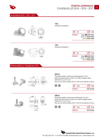 PORTALÁMPARAS                           93
                                                   CASQUILLO E14 - E12 - E17

Arandelas E14 - E12 - E17



                                                143
                                                Arandela termoplástica.



                                                                                  100                    1000
                                                                           CÓDIGO        Negro     AR2014301
                                                                                         Blanco    AR2014302
                                                                                            Oro    AR2014304



                                                144
                                                Arandela termoplástica.



                                                                                  100                    1000
                                                                           CÓDIGO        Negro     AR2014401
                                                                                         Blanco    AR2014402
                                                                                            Oro    AR2014404



Presacables y aisladores E14



                                                SDI14
                                                Presacable-aislador cerrado para portalámparas E14 de 1
                                                pieza. Para aplicaciones en clase II con cables manguera plana
                                                H03VVH2-F 2 x 0.75 mm2.
                                                Para uso con tubos roscados de 6’5 6’8 mm de diámetro interno.

                                                                                  1000                   5000
                                                                           CÓDIGO                  AR2191602



                                                SIB14
                                                Presacable-aislador cerrado para portalámparas E14 de 3
                                                piezas. Para aplicaciones en clase II con cables manguera plana
                                                H03VVH2-F 2 x 0.75 mm2.
                                                Para uso con tubos roscados de 6’5 6’8 mm de diámetro interno.

                                                                                  1000                   5000
                                                                           CÓDIGO                  AR2192502




                               Tel. 902 300 101 · F +34 963 972 988. koala@koala-sa.es · www.koala-sa.es
 