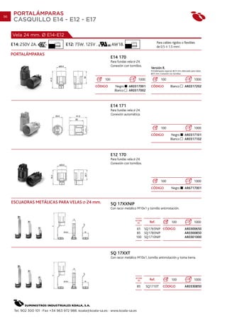 96
      PORTALÁMPARAS
      CASQUILLO E14 - E12 - E17

     Vela 24 mm. Ø E14-E12
                               7 mm.                                              10 mm.
                                                                                                           Para cables rígidos o flexibles
     E14: 250V 2A.                     E12: 75W. 125V .            AW18.                                   de 0.5 1.5 mm2.

     PORTALÁMPARAS
                                                                   E14 170
                                                                   Para fundas vela 24.
                                                                   Conexión con tornillos.
                                                                                                     Versión R.
                                                                                                     Portalámparas especial 23 mm. Adecuado para tubos
                                                                                                       25 mm. Conexión con tornillos.

                                                             100                           1000               100                              1000
                                                       CÓDIGO        Negro      AR0317001            CÓDIGO             Blanco        AR0317202
                                                                     Blanco     AR0317002



                                                                   E14 171
                                                                   Para fundas vela 24.
                                                                   Conexión automática.


                                                                                                              100                              1000
                                                                                                     CÓDIGO             Negro         AR0317101
                                                                                                                        Blanco        AR0317102



                                                                   E12 170
                                                                   Para fundas vela 24.
                                                                   Conexión con tornillos.




                                                                                                              100                              1000
                                                                                                     CÓDIGO             Negro         AR6717001



     ESCUADRAS METÁLICAS PARA VELAS               24 mm.           SQ 17XXNIP
                                                                   Con racor metálico M10x1 y tornillo antirrotación.


                                                                                      ALTURA
                                                                                        (h)         Ref.                100                    1000
                                                                                        65 SQ1765NIP CÓDIGO                           AR0300650
                                                                                        85 SQ1785NIP                                  AR0300850
                                                                                       100 SQ1710NIP                                  AR0301000



                                                                   SQ 17XXT
                                                                   Con racor metálico M10x1, tornillo antirrotación y toma tierra.




                                                                                      ALTURA
                                                                                        (h)         Ref.                100                    1000
                                                                                           85     SQ1710T       CÓDIGO                AR0330850




      Tel. 902 300 101 · Fax +34 963 972 988. koala@koala-sa.es · www.koala-sa.es
 