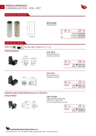 98
      PORTALÁMPARAS
      CASQUILLO E14 - E12 - E17

     Vela 24mm. Ø E14-E12



                                                                            BM F24 ABS
                                                                            Vela ABS bañada.


                                                                                                      ALTURA
                                                                                                        (h)        100                  1000
                                                                                                       85                  Dorado   AR2303084
                                                                                                                         Cromado    AR2303085
                                                                                                      100                Cromado    AR2303105



     Vela 27 mm. Ø E14
                           7 mm.
     250V. 2A.                     Para cables rígidos o flexibles de 0.5   1.5 mm.

     PORTALÁMPARAS
                                                                            E14 170 G
                                                                            Para fundas vela 27.
                                                                            Conexión con tornillos.


                                                                                                                   100                   1000
                                                                                                               CÓDIGO     Negro     AR0417001
                                                                                                                          Blanco    AR0417002



                                                                            E14 171G
                                                                            Para fundas vela 27.
                                                                            Conexión automática.


                                                                                                                   100                   1000
                                                                                                               CÓDIGO     Negro     AR0417101
                                                                                                                          Blanco    AR0417102



     SOPORTE PARA PORTALÁMPARAS VELA 27 MM OE14
     CAPUCHONES
                                               CAP 170 ASF
                                                                            Capuchones para portalámparas
                                                                            vela 170, 171, 170G, 171G.
                                                                            Con racor roscado M10x1 con tope.

                                                                                                                   100                   1000
                                                                                                               CÓDIGO     Negro     AR0300101
                                                                                                                          Blanco    AR0300102




      Tel. 902 300 101 · Fax +34 963 972 988. koala@koala-sa.es · www.koala-sa.es
 