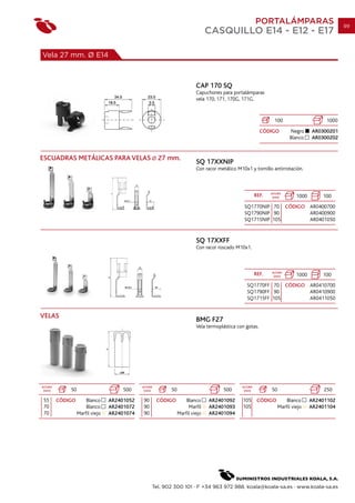 PORTALÁMPARAS                           99
                                                                              CASQUILLO E14 - E12 - E17

Vela 27 mm. Ø E14



                                                                        CAP 170 SQ
                                                                        Capuchones para portalámparas
                                                                        vela 170, 171, 170G, 171G.


                                                                                                               100                     1000
                                                                                                        CÓDIGO          Negro     AR0300201
                                                                                                                        Blanco    AR0300202


ESCUADRAS METÁLICAS PARA VELAS                        27 mm.
                                                                        SQ 17XXNIP
                                                                        Con racor metálico M10x1 y tornillo antirrotación.



                                                                                                             ALTURA
                                                                                                      REF.    (mm)         1000       100
                                                                                              SQ1770NIP 70 CÓDIGO AR0400700
                                                                                              SQ1790NIP 90        AR0400900
                                                                                              SQ1715NIP 105       AR0401050


                                                                        SQ 17XXFF
                                                                        Con racor roscado M10x1.



                                                                                                      REF.   ALTURA
                                                                                                              (mm)         1000       100
                                                                                               SQ1770FF 70 CÓDIGO AR0410700
                                                                                               SQ1790FF 90        AR0410900
                                                                                               SQ1715FF 105       AR0411050


VELAS
                                                                        BMG F27
                                                                        Vela termoplástica con gotas.




ALTURA                                       ALTURA                                          ALTURA
 (mm)        50                       500     (mm)        50                        500       (mm)           50                        250
55       CÓDIGO       Blanco     AR2401052   90       CÓDIGO       Blanco     AR2401092      105       CÓDIGO         Blanco      AR2401102
70                    Blanco     AR2401072   90                     Marfil    AR2401093      105                  Marfil viejo    AR2401104
70                Marfil viejo   AR2401074   90                Marfil viejo   AR2401094




                                                  Tel. 902 300 101 · F +34 963 972 988. koala@koala-sa.es · www.koala-sa.es
 