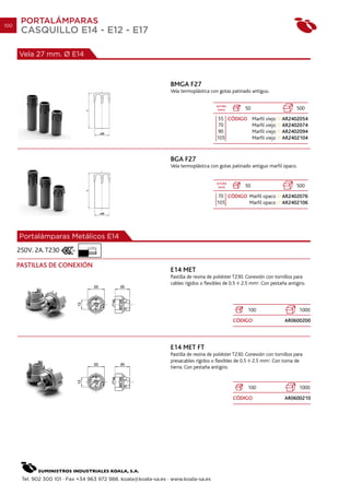 100
       PORTALÁMPARAS
       CASQUILLO E14 - E12 - E17

      Vela 27 mm. Ø E14



                                                                  BMGA F27
                                                                  Vela termoplástica con gotas patinado antiguo.

                                                                                        ALTURA
                                                                                         (mm)         50                        500
                                                                                         55 CÓDIGO Marfil viejo         AR2402054
                                                                                         70        Marfil viejo         AR2402074
                                                                                         90        Marfil viejo         AR2402094
                                                                                        105        Marfil viejo         AR2402104



                                                                  BGA F27
                                                                  Vela termoplástica con gotas patinado antiguo marfil opaco.


                                                                                        ALTURA
                                                                                         (mm)         50                        500
                                                                                         70 CÓDIGO Marfil opaco         AR2402076
                                                                                        105        Marfil opaco         AR2402106




      Portalámparas Metálicos E14
                                 7 mm.
      250V. 2A. T230

      PASTILLAS DE CONEXIÓN
                                                                  E14 MET
                                                                  Pastilla de resina de poliéster T230. Conexión con tornillos para
                                                                  cables rígidos o flexibles de 0.5 2.5 mm2. Con pestaña antigiro.




                                                                                                        100                      1000
                                                                                                 CÓDIGO                   AR0600200




                                                                  E14 MET FT
                                                                  Pastilla de resina de poliéster T230. Conexión con tornillos para
                                                                  presacables rígidos o flexibles de 0.5 2.5 mm2. Con toma de
                                                                  tierra. Con pestaña antigiro.


                                                                                                        100                      1000
                                                                                                 CÓDIGO                   AR0600210




       Tel. 902 300 101 · Fax +34 963 972 988. koala@koala-sa.es · www.koala-sa.es
 