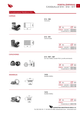 PORTALÁMPARAS                            101
                                                   CASQUILLO E14 - E12 - E17

Portalámparas Metálicos E14

CAMISAS
                                               E14 - 590
                                               Camisa lisa.




                                                                                   100                      1000
                                                                            CÓDIGO Latonado         AR0659025
                                                                                Cincado blanco      AR0659026



                                               E14 - 591
                                               Camisa roscada.




                                                                                   100                      1000
                                                                            CÓDIGO Latonado         AR0659125
                                                                                Cincado blanco      AR0659126



CAPUCHONES
                                               E14 - MET - NIP
                                               Con racor metálico roscado M10x1 y tornillo antirrotación.




                                                                                   100                      1000
                                                                            CÓDIGO Latonado         AR0610005
                                                                                Cincado blanco      AR0610006



ARANDELAS                                      1418
                                               Arandela metálica.




                                                                                   100                      1000
                                                                            CÓDIGO Latonado         AR2614185
                                                                                Cincado blanco      AR2614186



                                               1419
                                               Arandela metálica.




                                                                                   100                      1000
                                                                            CÓDIGO
                                                                                Cincado blanco      AR2614196



                              Tel. 902 300 101 · F +34 963 972 988. koala@koala-sa.es · www.koala-sa.es
 