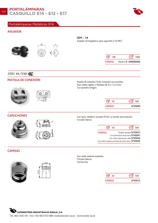 102
       PORTALÁMPARAS
       CASQUILLO E14 - E12 - E17

      Portalámparas Metálicos E14

      AISLADOR
                                                                  ISM - 14
                                                                  Aislador termoplástico para capuchón E14-MET.




                                                                                                            100                             1000
                                                                                                   CÓDIGO            Neutro         AR0690000




      250V. 4A. T240
      PASTILLA DE CONEXIÓN
                                                                  Pastilla de esteatita T240. Conexión con tornillos.
                                                                  Para cables rígidos o flexibles de 0.5 2.5 mm2.
                                                                  Con pestaña antigiro




                                                                                                            50                              500
                                                                                                   CÓDIGO                                 9745000



      CAPUCHONES                                                  Con racor metálico roscado M10x1 y tornillo antirrotación.
                                                                  Cincado blanco.


                                                                                                            50                              500

                                                                                         CÓDIGO                       Modelo standard 9745031
                                                                                                          Con terminal de toma tierra 9745041
                                                                                                         Con orificio lateral para cable 9745032
                                                                                         Con orificio lateral y terminal de toma tierra   9745042



      CAMISAS
                                                                  Con anillo aislante esteatita.
                                                                  Cincado blanco.
                                                                  Camisa lisa.




                                                                                                            50                              500
                                                                                                   CÓDIGO                                 974501S




       Tel. 902 300 101 · Fax +34 963 972 988. koala@koala-sa.es · www.koala-sa.es
 