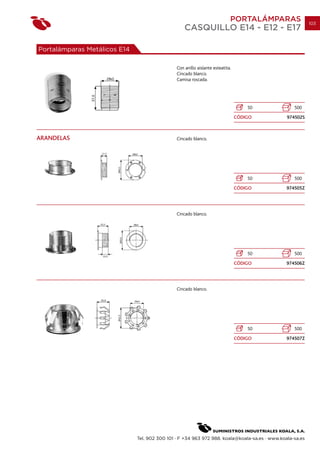PORTALÁMPARAS                 103
                                                   CASQUILLO E14 - E12 - E17

Portalámparas Metálicos E14

                                               Con anillo aislante esteatita.
                                               Cincado blanco.
                                               Camisa roscada.




                                                                                    50            500
                                                                                CÓDIGO         974502S



ARANDELAS                                      Cincado blanco.




                                                                                    50            500
                                                                                CÓDIGO         974505Z




                                               Cincado blanco.




                                                                                    50            500
                                                                                CÓDIGO         974506Z




                                               Cincado blanco.




                                                                                    50            500
                                                                                CÓDIGO         974507Z




                              Tel. 902 300 101 · F +34 963 972 988. koala@koala-sa.es · www.koala-sa.es
 