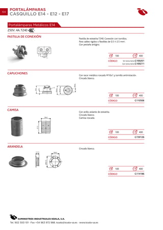 104
       PORTALÁMPARAS
       CASQUILLO E14 - E12 - E17

      Portalámparas Metálicos E14
      250V. 4A. T240
      PASTILLA DE CONEXIÓN
                                                                 Pastilla de esteatita T240. Conexión con tornillos.
                                                                 Para cables rígidos o flexibles de 0.5 2.5 mm2.
                                                                 Con pestaña antigiro.



                                                                                                       100                      400

                                                                                                CÓDIGO         Sin toma tierra G100201
                                                                                                              Con toma tierra G100211




      CAPUCHONES
                                                                 Con racor metálico roscado M10x1 y tornillo antirrotación.
                                                                 Cincado blanco.




                                                                                                       100                      400

                                                                                                CÓDIGO                     G110506


      CAMISA
                                                                 Con anillo aislante de esteatita.
                                                                 Cincado blanco.
                                                                 Camisa roscada.




                                                                                                       100                      400

                                                                                                CÓDIGO                     G159126


      ARANDELA
                                                                 Cincado blanco.




                                                                                                       100                      400

                                                                                                CÓDIGO                     G114186




       Tel. 902 300 101 · Fax +34 963 972 988. koala@koala-sa.es · www.koala-sa.es
 