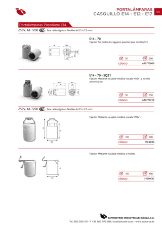 PORTALÁMPARAS                             105
                                                                     CASQUILLO E14 - E12 - E17

Portalámparas Porcelana E14
250V. 4A. T200   Para cables rígidos o flexibles de 0.5   2.5 mm2.


                                                              E14 - 70
                                                              Fijación: Por medio de 2 agujeros pasantes para tornillos M3.




                                                                                                   50                         200

                                                                                            CÓDIGO                  AR0770000




                                                              E14 - 70 - SQ21
                                                              Fijación: Mediante escuadra metálica roscada M10x1 y tornillo
                                                              antorrotación.




                                                                                                   50                         150

                                                                                            CÓDIGO                  AR0770210


250V. 4A. T200   Para cables rígidos o flexibles de 0.5   2.5 mm2.


                                                              Fijación: Mediante escuadra metálica roscada M10x1.




                                                                                                   100                        400

                                                                                            CÓDIGO                     F1C443D



                                                              Fijación: Mediante escuadra metálica a muelles.




                                                                                                   100                        400

                                                                                            CÓDIGO                     F1CH43C




                                         Tel. 902 300 101 · F +34 963 972 988. koala@koala-sa.es · www.koala-sa.es
 