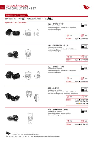 106
       PORTALÁMPARAS
       CASQUILLO E26 - E27

      Bakelita de 3 piezas
      E27: 250V 4A. T190.           E26: 250W. 125V . T150.
      PASTILLAS DE CONEXIÓN
                                                                  E27 - TMPA - T190                                            7 mm.

                                                                  Conexión automática.
                                                                  Para cables rígidos o flexibles de 0.5    2.5 mm2.
                                                                  Con pestaña antigiro.



                                                                                                           50                  500
                                                                                                 CÓDIGO          Negro    AR0900100



                                                                  E27 - STANDARD - T190                                        7 mm.

                                                                  Conexión con tornillos.
                                                                  Para cables rígidos o flexibles de 0.5    2.5 mm2.
                                                                  Con pestaña antigiro.



                                                                                                           50                  500
                                                                                                 CÓDIGO          Negro    AR1100200



                                                                  E27 - TPMV - T190                                            7 mm.

                                                                  Conexión con tornillos.
                                                                  Para cables rígidos o flexibles de 0.5    2.5 mm2.
                                                                  Con pestaña antigiro.



                                                                                                           50                  500
                                                                                                 CÓDIGO          Negro    AR0900200



                                                                 E27 - I - T190                                               10 mm.

                                                                 Conexión con tornillos.
                                                                 Para cables rígidos o flexibles de 0.5 2.5 mm2.
                                                                 Con pestaña antigiro. Con interruptor incorporado.

                                                                                                           50                  500
                                                                                                 CÓDIGO          Negro    AR1200101
                                                                                                                 Blanco   AR1200102
                                                                                                                    Oro   AR1200104



                                                                 E26 - STANDARD - T150                                        10 mm.

                                                                 Conexión con tornillos.
                                                                 Para cables rígidos o flexibles AWG18.
                                                                 Con pestaña antigiro.



                                                                                                           50                  500
                                                                                                 CÓDIGO          Negro    AR1600100




       Tel. 902 300 101 · Fax +34 963 972 988. koala@koala-sa.es · www.koala-sa.es
 