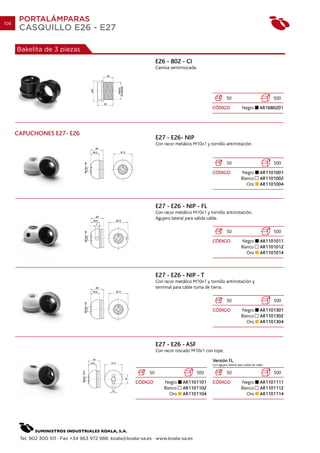 108
       PORTALÁMPARAS
       CASQUILLO E26 - E27

      Bakelita de 3 piezas
                                                                    E26 - 802 - CI
                                                                    Camisa semirroscada.




                                                                                                            50                               500
                                                                                                 CÓDIGO                 Negro          AR1680201




      CAPUCHONES E27- E26
                                                                    E27 - E26- NIP
                                                                    Con racor metálico M10x1 y tornillo antirrotación.


                                                                                                            50                               500
                                                                                                 CÓDIGO                 Negro          AR1101001
                                                                                                                        Blanco         AR1101002
                                                                                                                           Oro         AR1101004



                                                                    E27 - E26 - NIP - FL
                                                                    Con racor metálico M10x1 y tornillo antirrotación.
                                                                    Agujero lateral para salida cable.

                                                                                                            50                               500
                                                                                                 CÓDIGO                 Negro          AR1101011
                                                                                                                        Blanco         AR1101012
                                                                                                                           Oro         AR1101014



                                                                    E27 - E26 - NIP - T
                                                                    Con racor metálico M10x1 y tornillo antirrotación y
                                                                    terminal para cable toma de tierra.

                                                                                                            50                               500
                                                                                                 CÓDIGO                 Negro          AR1101301
                                                                                                                        Blanco         AR1101302
                                                                                                                           Oro         AR1101304



                                                                    E27 - E26 - ASF
                                                                    Con racor roscado M10x1 con tope.

                                                                                                 Versión FL.
                                                                                                 Con agujero lateral para salida de cable.

                                                               50                        500                50                               500
                                                         CÓDIGO         Negro     AR1101101      CÓDIGO                 Negro          AR1101111
                                                                        Blanco    AR1101102                             Blanco         AR1101112
                                                                           Oro    AR1101104                                Oro         AR1101114




       Tel. 902 300 101 · Fax +34 963 972 988. koala@koala-sa.es · www.koala-sa.es
 